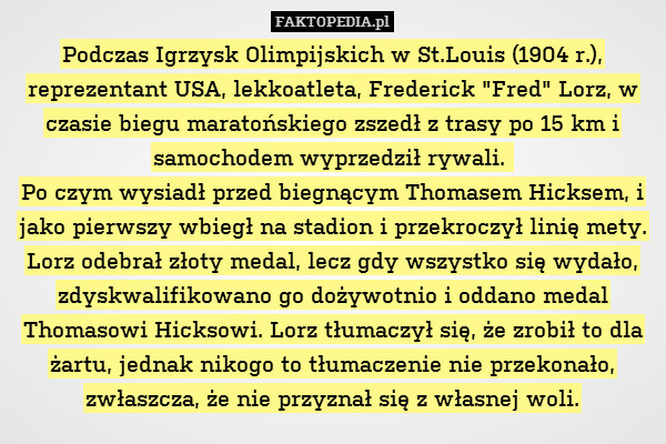 Podczas Igrzysk Olimpijskich w St.Louis (1904 r.), reprezentant USA, lekkoatleta, Frederick "Fred" Lorz, w czasie biegu maratońskiego zszedł z trasy po 15 km i samochodem wyprzedził rywali. 
Po czym wysiadł przed biegnącym Thomasem Hicksem, i jako pierwszy wbiegł na stadion i przekroczył linię mety. Lorz odebrał złoty medal, lecz gdy wszystko się wydało, zdyskwalifikowano go dożywotnio i oddano medal Thomasowi Hicksowi. Lorz tłumaczył się, że zrobił to dla żartu, jednak nikogo to tłumaczenie nie przekonało, zwłaszcza, że nie przyznał się z własnej woli. 