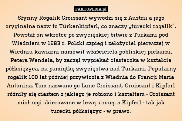 Słynny Rogalik Croissant wywodzi się z Austrii a jego oryginalna nazw to Türkenkipferl, co znaczy „turecki rogalik”. Powstał on wkrótce po zwycięskiej bitwie z Turkami pod Wiedniem w 1683 r. Polski szpieg i założyciel pierwszej w Wiedniu kawiarni namówił właściciela pobliskiej piekarni, Petera Wendela, by zaczął wypiekać ciasteczka w kształcie półksiężyca, na pamiątkę zwycięstwa nad Turkami. Popularny rogalik 100 lat później przywiozła z Wiednia do Francji Maria Antonina. Tam nazwano go Lune Croissant. Croissant i Kipferl różniły się ciastem z jakiego je robiono i kształtem - Croissant miał rogi skierowane w lewą stronę, a Kipferl - tak jak
turecki półksiężyc - w prawo. 