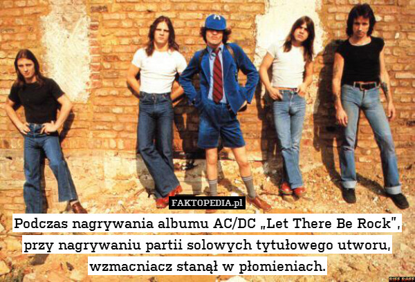 Podczas nagrywania albumu AC/DC „Let There Be Rock”,
przy nagrywaniu partii solowych tytułowego utworu, wzmacniacz stanął w płomieniach. 