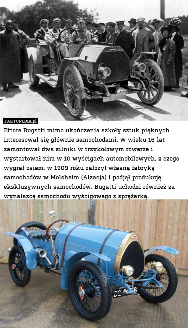 Ettore Bugatti mimo ukończenia szkoły sztuk pięknych interesował się głównie samochodami. W wieku 16 lat zamontował dwa silniki w trzykołowym rowerze i wystartował nim w 10 wyścigach automobilowych, z czego wygrał osiem. w 1909 roku założył własną fabrykę samochodów w Molsheim (Alzacja) i podjął produkcję ekskluzywnych samochodów. Bugatti uchodzi również za wynalazcę samochodu wyścigowego z sprężarką. 