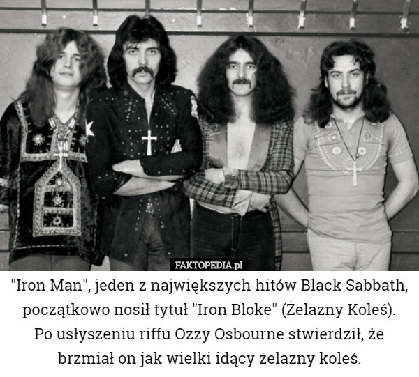 "Iron Man", jeden z największych hitów Black Sabbath, początkowo nosił tytuł "Iron Bloke" (Żelazny Koleś).
 Po usłyszeniu riffu Ozzy Osbourne stwierdził, że brzmiał on jak wielki idący żelazny koleś. 