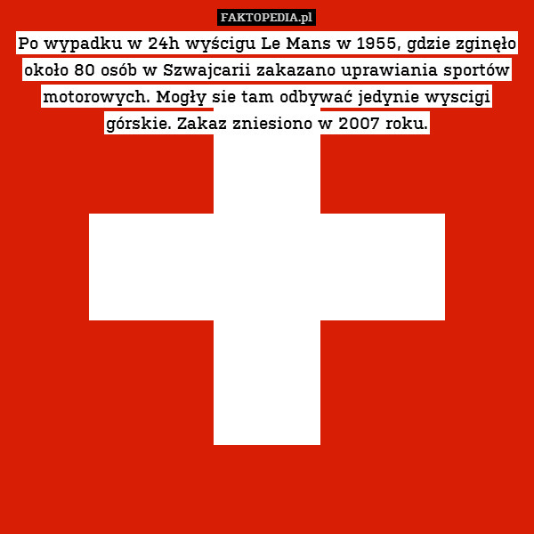 Po wypadku w 24h wyścigu Le Mans w 1955, gdzie zginęło około 80 osób w Szwajcarii zakazano uprawiania sportów motorowych. Mogły sie tam odbywać jedynie wyscigi górskie. Zakaz zniesiono w 2007 roku. 