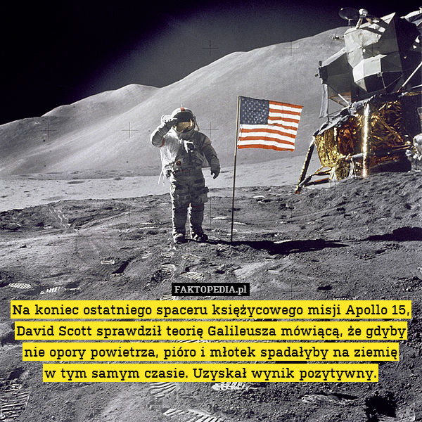 Na koniec ostatniego spaceru księżycowego misji Apollo 15, David Scott sprawdził teorię Galileusza mówiącą, że gdyby nie opory powietrza, pióro i młotek spadałyby na ziemię
w tym samym czasie. Uzyskał wynik pozytywny. 