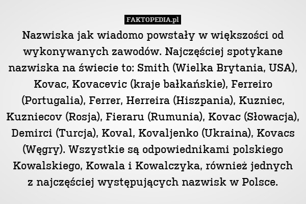 Nazwiska jak wiadomo powstały w większości od wykonywanych zawodów. Najczęściej spotykane nazwiska na świecie to: Smith (Wielka Brytania, USA), Kovac, Kovacevic (kraje bałkańskie), Ferreiro (Portugalia), Ferrer, Herreira (Hiszpania), Kuzniec, Kuzniecov (Rosja), Fieraru (Rumunia), Kovac (Słowacja), Demirci (Turcja), Koval, Kovaljenko (Ukraina), Kovacs (Węgry). Wszystkie są odpowiednikami polskiego Kowalskiego, Kowala i Kowalczyka, również jednych
z najczęściej występujących nazwisk w Polsce. 