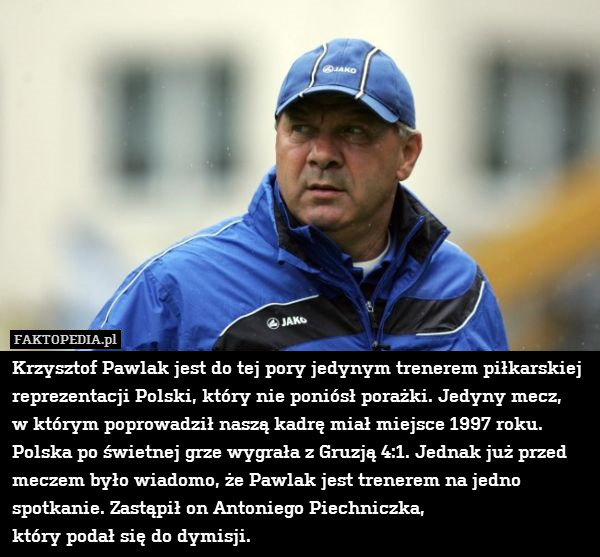 Krzysztof Pawlak jest do tej pory jedynym trenerem piłkarskiej reprezentacji Polski, który nie poniósł porażki. Jedyny mecz,
w którym poprowadził naszą kadrę miał miejsce 1997 roku.
Polska po świetnej grze wygrała z Gruzją 4:1. Jednak już przed meczem było wiadomo, że Pawlak jest trenerem na jedno spotkanie. Zastąpił on Antoniego Piechniczka,
który podał się do dymisji. 