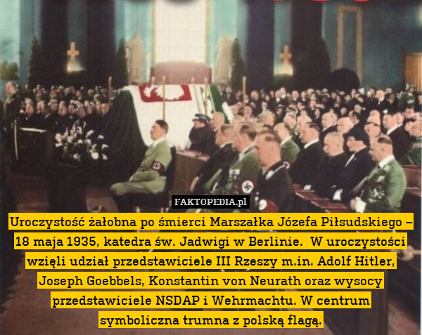 Uroczystość żałobna po śmierci Marszałka Józefa Piłsudskiego – 18 maja 1935, katedra św. Jadwigi w Berlinie.  W uroczystości wzięli udział przedstawiciele III Rzeszy m.in. Adolf Hitler, Joseph Goebbels, Konstantin von Neurath oraz wysocy przedstawiciele NSDAP i Wehrmachtu. W centrum
symboliczna trumna z polską flagą. 
