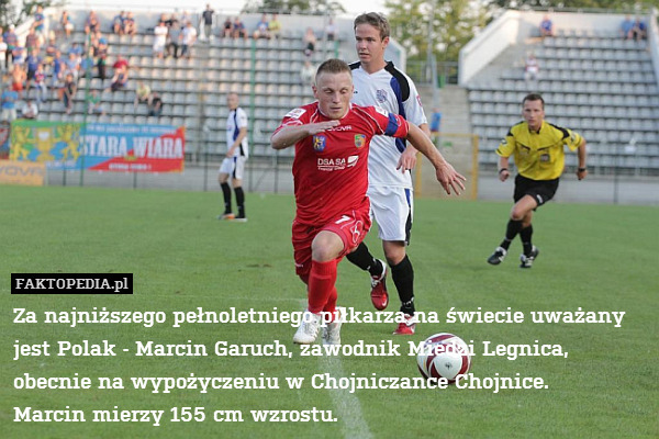 Za najniższego pełnoletniego piłkarza na świecie uważany jest Polak - Marcin Garuch, zawodnik Miedzi Legnica, obecnie na wypożyczeniu w Chojniczance Chojnice.
Marcin mierzy 155 cm wzrostu. 
