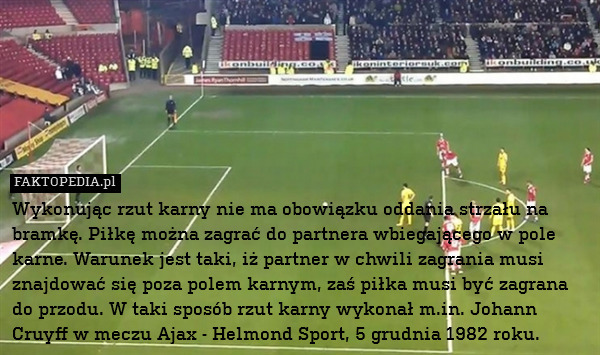 Wykonując rzut karny nie ma obowiązku oddania strzału na bramkę. Piłkę można zagrać do partnera wbiegającego w pole karne. Warunek jest taki, iż partner w chwili zagrania musi znajdować się poza polem karnym, zaś piłka musi być zagrana do przodu. W taki sposób rzut karny wykonał m.in. Johann Cruyff w meczu Ajax - Helmond Sport, 5 grudnia 1982 roku. 