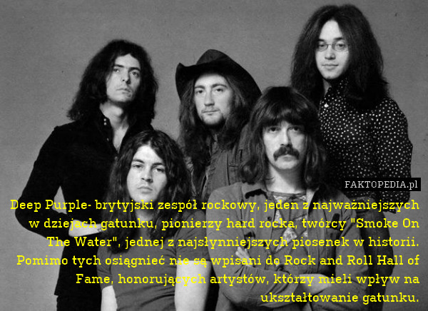 Deep Purple- brytyjski zespół rockowy, jeden z najważniejszych w dziejach gatunku, pionierzy hard rocka, twórcy "Smoke On The Water", jednej z najsłynniejszych piosenek w historii. Pomimo tych osiągnieć nie są wpisani do Rock and Roll Hall of Fame, honorujących artystów, którzy mieli wpływ na ukształtowanie gatunku. 