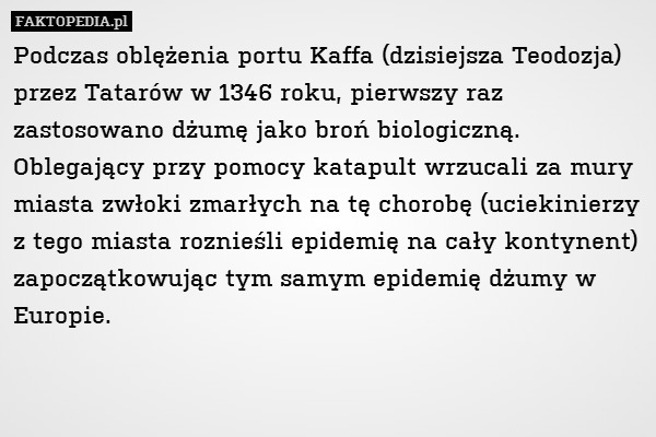 Podczas oblężenia portu Kaffa (dzisiejsza Teodozja) przez Tatarów w 1346 roku, pierwszy raz zastosowano dżumę jako broń biologiczną. Oblegający przy pomocy katapult wrzucali za mury miasta zwłoki zmarłych na tę chorobę (uciekinierzy z tego miasta roznieśli epidemię na cały kontynent) zapoczątkowując tym samym epidemię dżumy w Europie. 