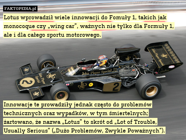 Lotus wprowadził wiele innowacji do Fomuły 1, takich jak monocoque czy „wing car”, ważnych nie tylko dla Formuły 1, ale i dla całego sportu motorowego.







Innowacje te prowadziły jednak często do problemów technicznych oraz wypadków, w tym śmiertelnych;
żartowano, że nazwa „Lotus” to skrót od „Lot of Trouble,
Usually Serious” („Dużo Problemów, Zwykle Poważnych”). 