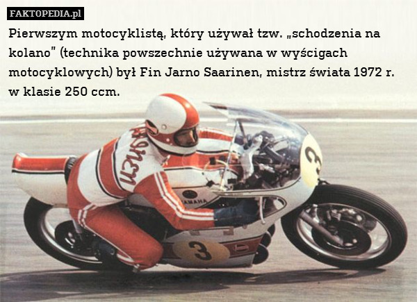 Pierwszym motocyklistą, który używał tzw. „schodzenia na kolano” (technika powszechnie używana w wyścigach motocyklowych) był Fin Jarno Saarinen, mistrz świata 1972 r.
w klasie 250 ccm. 