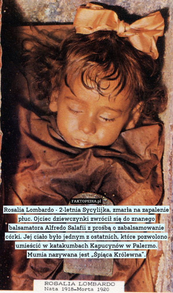 Rosalia Lombardo - 2-letnia Sycylijka, zmarła na zapalenie płuc. Ojciec dziewczynki zwrócił się do znanego balsamatora Alfredo Salafii z prośbą o zabalsamowanie córki. Jej ciało było jednym z ostatnich, które pozwolono umieścić w katakumbach Kapucynów w Palermo.
Mumia nazywana jest „Śpiąca Królewna”. 