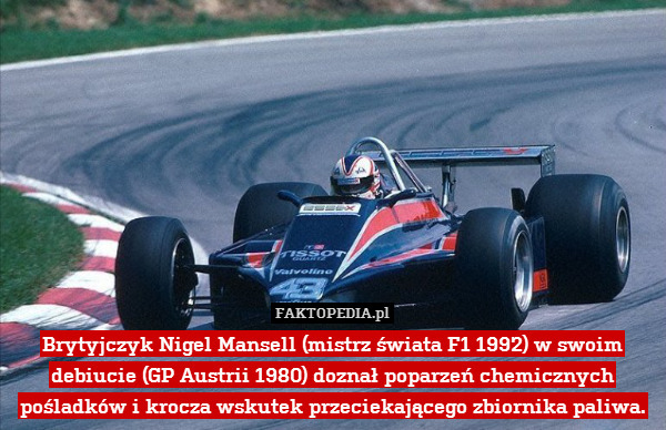 Brytyjczyk Nigel Mansell (mistrz świata F1 1992) w swoim debiucie (GP Austrii 1980) doznał poparzeń chemicznych pośladków i krocza wskutek przeciekającego zbiornika paliwa. 