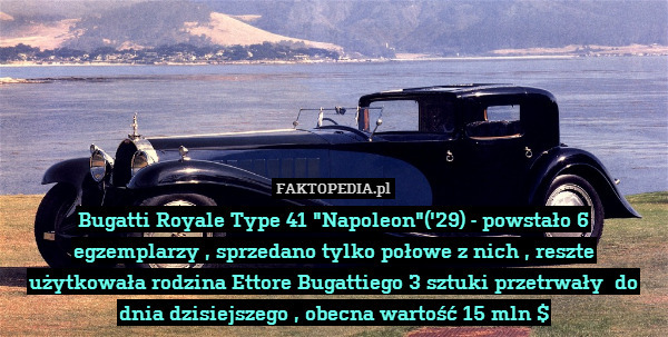 Bugatti Royale Type 41 "Napoleon"(&apos;29) - powstało 6 egzemplarzy , sprzedano tylko połowe z nich , reszte użytkowała rodzina Ettore Bugattiego 3 sztuki przetrwały  do dnia dzisiejszego , obecna wartość 15 mln $ 