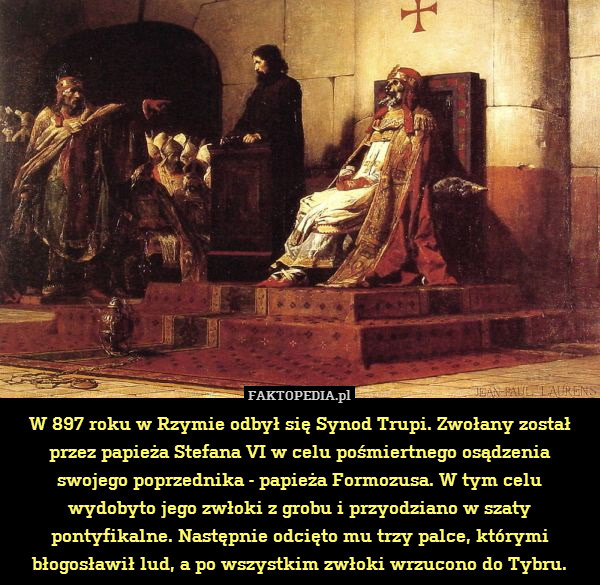 W 897 roku w Rzymie odbył się Synod Trupi. Zwołany został przez papieża Stefana VI w celu pośmiertnego osądzenia swojego poprzednika - papieża Formozusa. W tym celu wydobyto jego zwłoki z grobu i przyodziano w szaty pontyfikalne. Następnie odcięto mu trzy palce, którymi błogosławił lud, a po wszystkim zwłoki wrzucono do Tybru. 