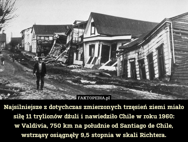 Najsilniejsze z dotychczas zmierzonych trzęsień ziemi miało siłę 11 trylionów dżuli i nawiedziło Chile w roku 1960:
w Valdivia, 750 km na południe od Santiago de Chile,
wstrząsy osiągnęły 9,5 stopnia w skali Richtera. 