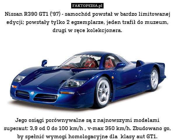 Nissan R390 GT1 (&apos;97) - samochód powstał w bardzo limitowanej edycji; powstały tylko 2 egzemplarze, jeden trafił do muzeum, drugi w ręce kolekcjonera.










Jego osiągi porównywalne są z najnowszymi modelami superaut: 3,9 od 0 do 100 km/h , v-max 350 km/h. Zbudowano go, by spełnić wymogi homologacyjne dla  klasy aut GT1. 