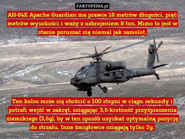 AH-64E Apache Guardian ma prawie 18 metrów długości, pięć metrów wysokości i waży z uzbrojeniem 8 ton. Mimo to jest w stanie poruszać się niemal jak samolot.







Ten kolos może się obrócić o 100 stopni w ciągu sekundy i potrafi wejść w zakręt, osiągając 3,5-krotność przyśpieszenia ziemskiego (3,5g), by w ten sposób uzyskać optymalną pozycję do strzału. Inne śmigłowce osiągają tylko 2g. 