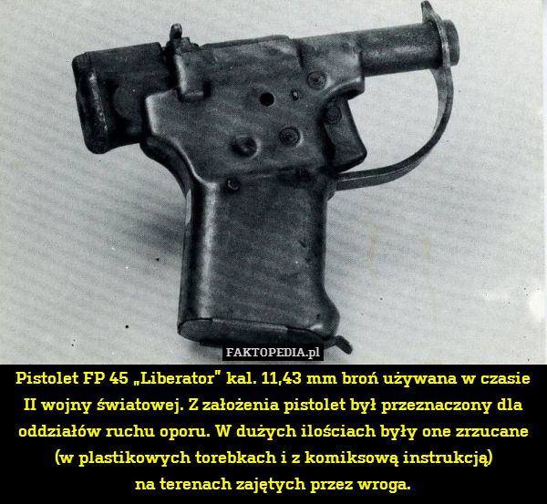 Pistolet FP 45 „Liberator” kal. 11,43 mm broń używana w czasie II wojny światowej. Z założenia pistolet był przeznaczony dla oddziałów ruchu oporu. W dużych ilościach były one zrzucane (w plastikowych torebkach i z komiksową instrukcją)
na terenach zajętych przez wroga. 