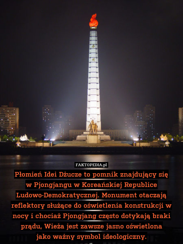 Płomień Idei Dżucze to pomnik znajdujący się
w Pjongjangu w Koreańskiej Republice Ludowo-Demokratycznej. Monument otaczają reflektory służące do oświetlenia konstrukcji w nocy i chociaż Pjongjang często dotykają braki prądu, Wieża jest zawsze jasno oświetlona
jako ważny symbol ideologiczny. 
