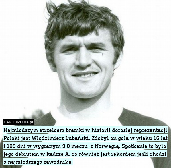 Najmłodszym strzelcem bramki w historii dorosłej reprezentacji Polski jest Włodzimierz Lubański. Zdobył on gola w wieku 16 lat i 189 dni w wygranym 9:0 meczu  z Norwegią. Spotkanie to było jego debiutem w kadrze A, co również jest rekordem jeśli chodzi o najmłodszego zawodnika. 