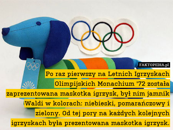 Po raz pierwszy na Letnich Igrzyskach Olimpijskich Monachium &apos;72 została zaprezentowana maskotka igrzysk, był nim jamnik Waldi w kolorach: niebieski, pomarańczowy i zielony. Od tej pory na każdych kolejnych igrzyskach była prezentowana maskotka igrzysk. 