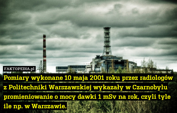 Pomiary wykonane 10 maja 2001 roku przez radiologów z Politechniki Warszawskiej wykazały w Czarnobylu promieniowanie o mocy dawki 1 mSv na rok, czyli tyle ile np. w Warszawie. 