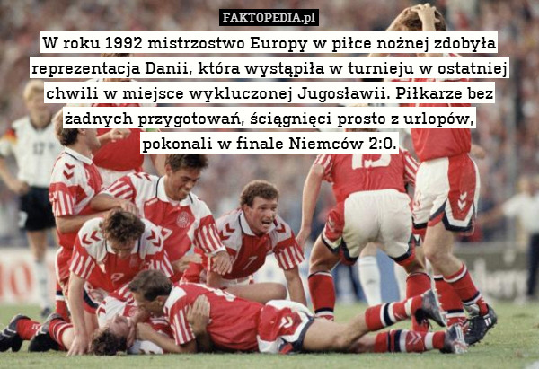 W roku 1992 mistrzostwo Europy w piłce nożnej zdobyła reprezentacja Danii, która wystąpiła w turnieju w ostatniej chwili w miejsce wykluczonej Jugosławii. Piłkarze bez żadnych przygotowań, ściągnięci prosto z urlopów,
pokonali w finale Niemców 2:0. 