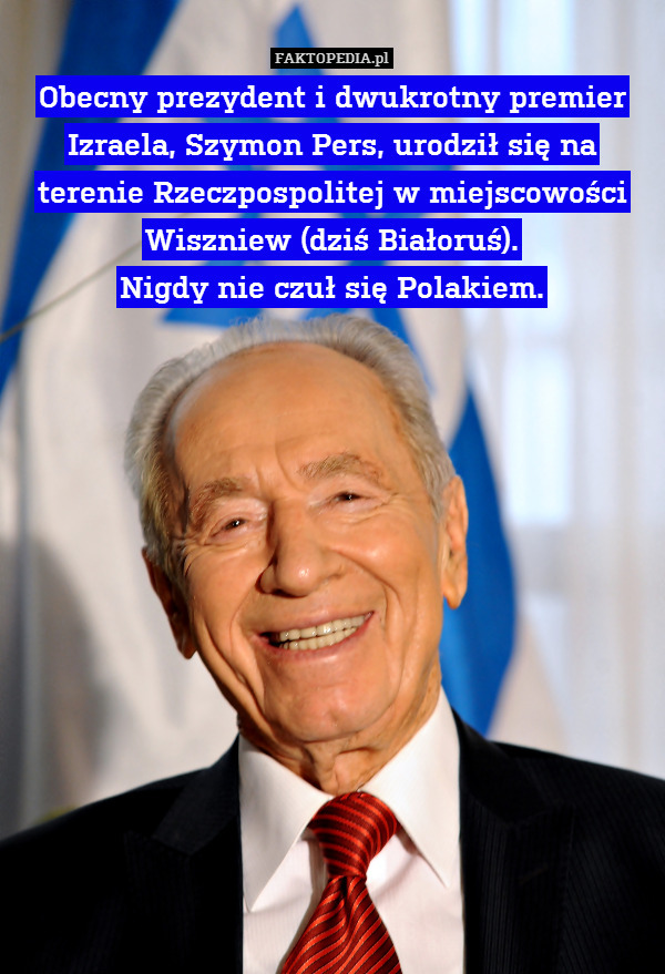 Obecny prezydent i dwukrotny premier Izraela, Szymon Pers, urodził się na terenie Rzeczpospolitej w miejscowości Wiszniew (dziś Białoruś).
 Nigdy nie czuł się Polakiem. 