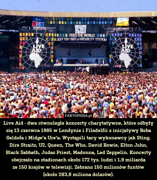 Live Aid - dwa równoległe koncerty charytatywne, które odbyły się 13 czerwca 1985 w Londynie i Filadelfii z inicjatywy Boba Geldofa i Midge&apos;a Ure&apos;a. Wystąpili tacy wykonawcy jak Sting, Dire Straits, U2, Queen, The Who, David Bowie, Elton John, Black Sabbath, Judas Priest, Madonna, Led Zeppelin. Koncerty obejrzało na stadionach około 172 tys. ludzi i 1,9 miliarda
ze 150 krajów w telewizji. Zebrano 150 milionów funtów
(około 283,6 miliona dolarów). 