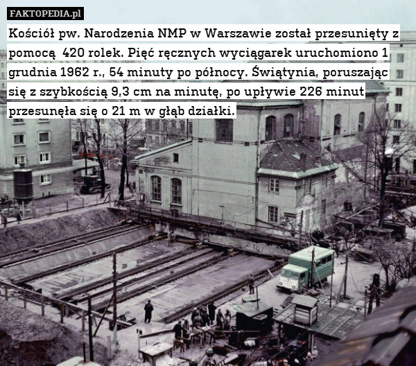 Kościół pw. Narodzenia NMP w Warszawie został przesunięty z pomocą  420 rolek. Pięć ręcznych wyciągarek uruchomiono 1 grudnia 1962 r., 54 minuty po północy. Świątynia, poruszając się z szybkością 9,3 cm na minutę, po upływie 226 minut przesunęła się o 21 m w głąb działki. 