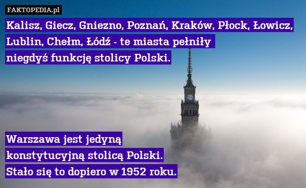 Kalisz, Giecz, Gniezno, Poznań, Kraków, Płock, Łowicz, Lublin, Chełm, Łódź - te miasta pełniły 
niegdyś funkcję stolicy Polski.




Warszawa jest jedyną
 konstytucyjną stolicą Polski.
Stało się to dopiero w 1952 roku. 