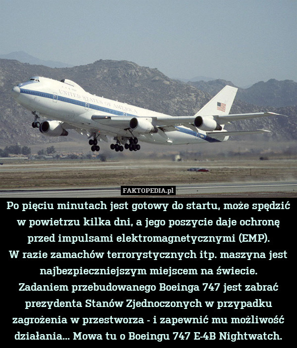 Po pięciu minutach jest gotowy do startu, może spędzić
w powietrzu kilka dni, a jego poszycie daje ochronę przed impulsami elektromagnetycznymi (EMP).
W razie zamachów terrorystycznych itp. maszyna jest najbezpieczniejszym miejscem na świecie.
Zadaniem przebudowanego Boeinga 747 jest zabrać prezydenta Stanów Zjednoczonych w przypadku zagrożenia w przestworza - i zapewnić mu możliwość działania... Mowa tu o Boeingu 747 E-4B Nightwatch. 