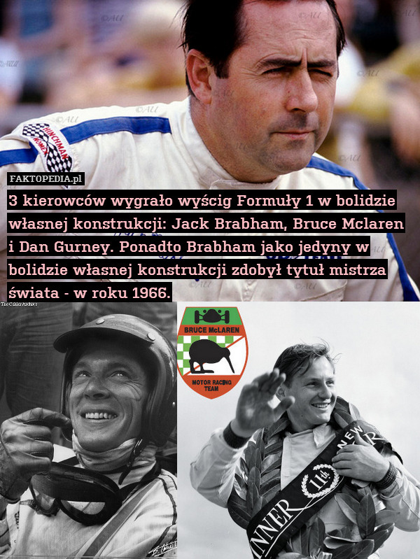 3 kierowców wygrało wyścig Formuły 1 w bolidzie własnej konstrukcji: Jack Brabham, Bruce Mclaren i Dan Gurney. Ponadto Brabham jako jedyny w bolidzie własnej konstrukcji zdobył tytuł mistrza świata - w roku 1966. 