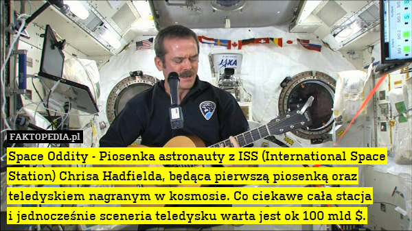 Space Oddity - Piosenka astronauty z ISS (International Space Station) Chrisa Hadfielda, będąca pierwszą piosenką oraz teledyskiem nagranym w kosmosie. Co ciekawe cała stacja
i jednocześnie sceneria teledysku warta jest ok 100 mld $. 