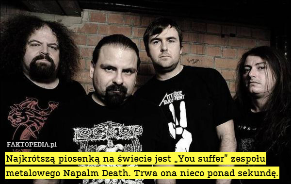 Najkrótszą piosenką na świecie jest „You suffer” zespołu metalowego Napalm Death. Trwa ona nieco ponad sekundę. 