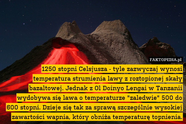 1250 stopni Celsjusza - tyle zazwyczaj wynosi temperatura strumienia lawy z roztopionej skały bazaltowej. Jednak z Ol Doinyo Lengai w Tanzanii wydobywa się lawa o temperaturze "zaledwie" 500 do 600 stopni. Dzieje się tak za sprawą szczególnie wysokiej zawartości wapnia, który obniża temperaturę topnienia. 
