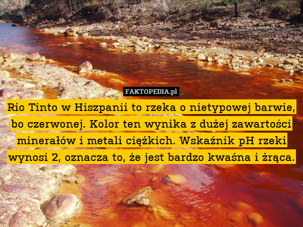 Rio Tinto w Hiszpanii to rzeka o nietypowej barwie, bo czerwonej. Kolor ten wynika z dużej zawartości minerałów i metali ciężkich. Wskaźnik pH rzeki wynosi 2, oznacza to, że jest bardzo kwaśna i żrąca. 