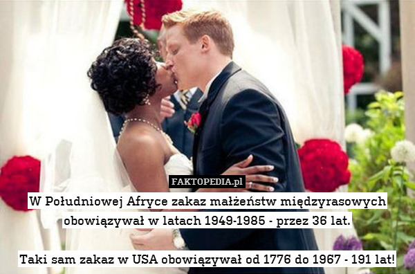 W Południowej Afryce zakaz małżeństw międzyrasowych obowiązywał w latach 1949-1985 - przez 36 lat.

Taki sam zakaz w USA obowiązywał od 1776 do 1967 - 191 lat! 