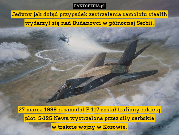 Jedyny jak dotąd przypadek zestrzelenia samolotu stealth wydarzył się nad Budanovci w północnej Serbii.









27 marca 1999 r. samolot F-117 został trafiony rakietą
plot. S-125 Newa wystrzeloną przez siły serbskie
w trakcie wojny w Kosowie. 