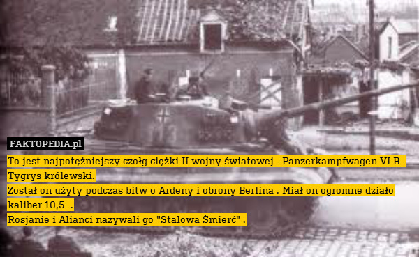 To jest najpotężniejszy czołg ciężki II wojny światowej - Panzerkampfwagen VI B - Tygrys królewski.
Został on użyty podczas bitw o Ardeny i obrony Berlina . Miał on ogromne działo kaliber 10,5  .
Rosjanie i Alianci nazywali go "Stalowa Śmierć" . 