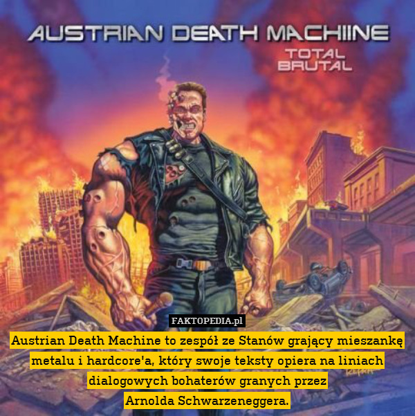 Austrian Death Machine to zespół ze Stanów grający mieszankę metalu i hardcore&apos;a, który swoje teksty opiera na liniach dialogowych bohaterów granych przez
Arnolda Schwarzeneggera. 