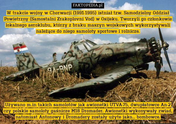 W trakcie wojny w Chorwacji (1991-1995) istniał tzw. Samodzielny Oddział Powietrzny (Samostalni Zrakoplovni Vod) w Osijeku. Tworzyli go członkowie lokalnego aeroklubu, którzy z braku maszyn wojskowych wykorzystywali należące do niego samoloty sportowe i rolnicze.











Używano m.in takich samolotów jak awionetki UTVA-75, dwupłatowce An-2 czy polskie samoloty gaśnicze M18 Dromader. Awionetki wykonywały zwiad, natomiast Antonowy i Dromadery zostały użyte jako... bombowce. 