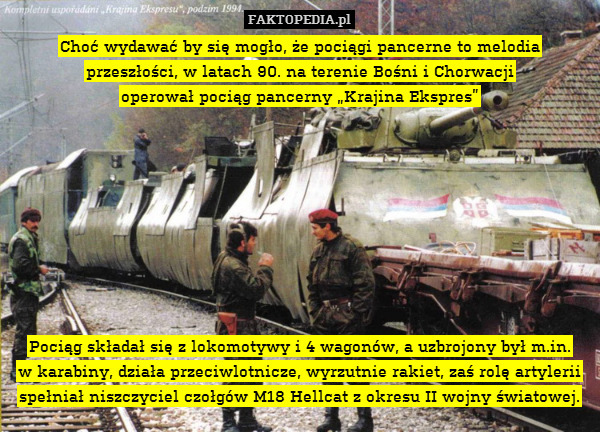 Choć wydawać by się mogło, że pociągi pancerne to melodia przeszłości, w latach 90. na terenie Bośni i Chorwacji
operował pociąg pancerny „Krajina Ekspres”









Pociąg składał się z lokomotywy i 4 wagonów, a uzbrojony był m.in.
w karabiny, działa przeciwlotnicze, wyrzutnie rakiet, zaś rolę artylerii spełniał niszczyciel czołgów M18 Hellcat z okresu II wojny światowej. 