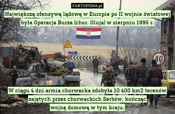 Największą ofensywą lądową w Europie po II wojnie światowej była Operacja Burza (chor. Oluja) w sierpniu 1995 r.







W ciągu 4 dni armia chorwacka zdobyła 10 400 km2 terenów zajętych przez chorwackich Serbów, kończąc
wojnę domową w tym kraju. 