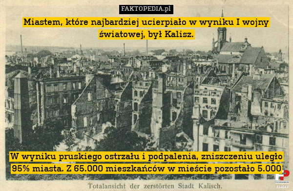 Miastem, które najbardziej ucierpiało w wyniku I wojny światowej, był Kalisz.









W wyniku pruskiego ostrzału i podpalenia, zniszczeniu uległo 95% miasta. Z 65.000 mieszkańców w mieście pozostało 5.000 