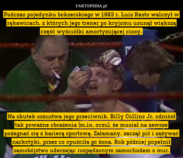 Podczas pojedynku bokserskiego w 1983 r. Luis Resto walczył w rękawicach, z których jego trener po kryjomu usunął większą część wyściółki amortyzującej ciosy.









Na skutek oszustwa jego przeciwnik, Billy Collins Jr, odniósł tak poważne obrażenia (m.in. oczu), że musiał na zawsze pożegnać się z karierą sportową. Załamany, zaczął pić i zażywać narkotyki, przez co opuściła go żona. Rok później popełnił samobójstwo uderzając rozpędzonym samochodem o mur. 