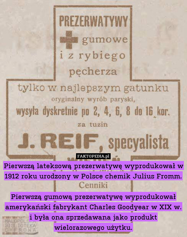 Pierwszą lateksową prezerwatywę wyprodukował w 1912 roku urodzony w Polsce chemik Julius Fromm.

Pierwszą gumową prezerwatywę wyprodukował amerykański fabrykant Charles Goodyear w XIX w. i była ona sprzedawana jako produkt wielorazowego użytku. 