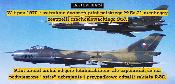 W lipcu 1970 r. w trakcie ćwiczeń pilot polskiego MiGa-21 niechcący zestrzelił czechosłowackiego Su-7.







Pilot chciał zrobić zdjęcie fotokarabinem, ale zapomniał, że ma podwieszone &apos;&apos;ostre&apos;&apos; uzbrojenie i przypadkowo odpalił rakietę R-3S. 
